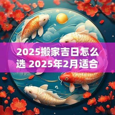 2025搬家吉日怎么选 2025年2月适合搬家的日子