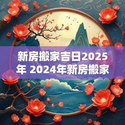 新房搬家吉日2025年 2025年新房搬家入宅黄道吉日