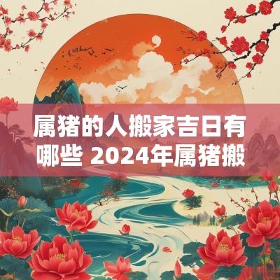属猪的人搬家吉日有哪些 2025年属猪搬家吉日有哪些