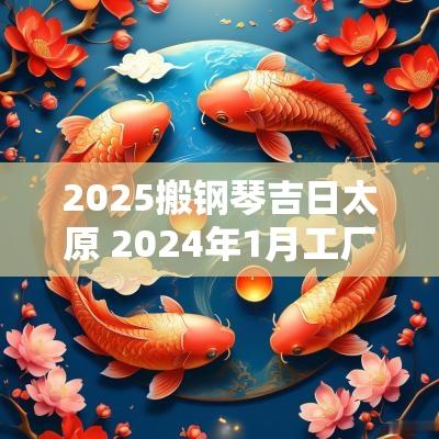 2025搬钢琴吉日太原 2025年1月工厂搬迁吉日