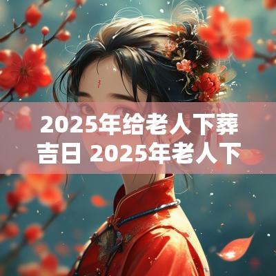 2025年给老人下葬吉日 2025年老人下葬吉日查询表