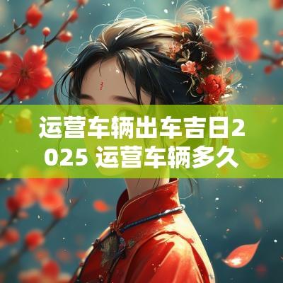 运营车辆出车吉日2025 运营车辆多久年检一次