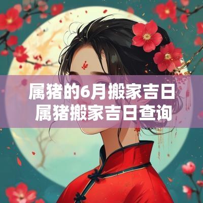 属猪的6月搬家吉日 属猪搬家吉日查询2025年6月