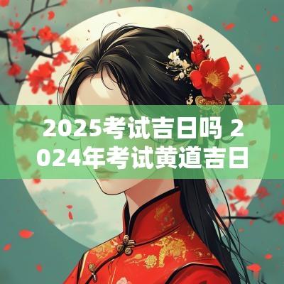 2025考试吉日吗 2025年考试黄道吉日查询
