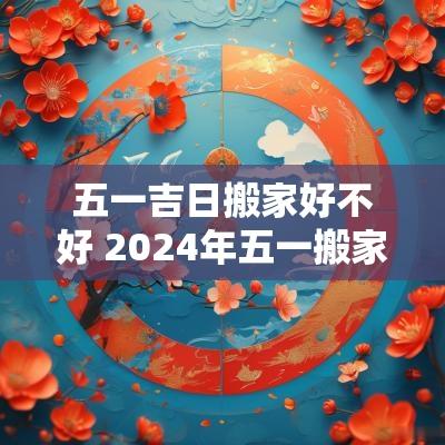 五一吉日搬家好不好 2025年五一搬家好吗