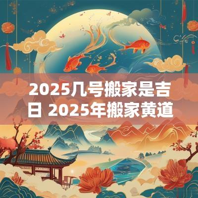 2025几号搬家是吉日 2025年搬家黄道吉日一览表