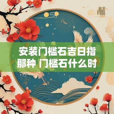 安装门槛石吉日指那种 门槛石什么时候安装吉时