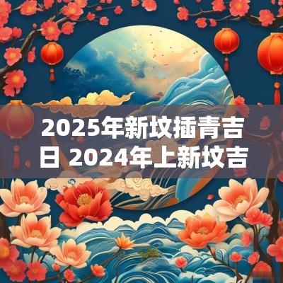 2025年新坟插青吉日 2025年上新坟吉日
