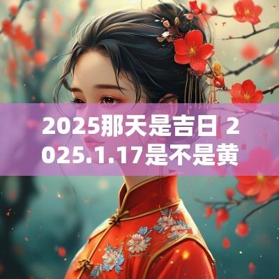 2025那天是吉日 2025.1.17是不是黄道吉日