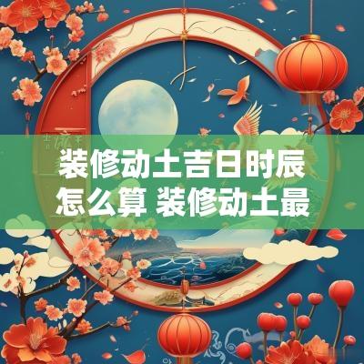 装修动土吉日时辰怎么算 装修动土最佳时间