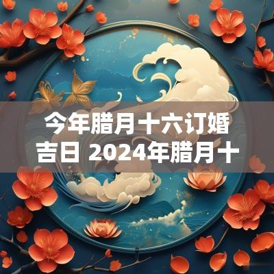今年腊月十六订婚吉日 2025年腊月十八宜订婚吗