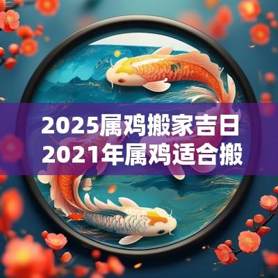 2025属鸡搬家吉日 2025年属鸡适合搬家的日子