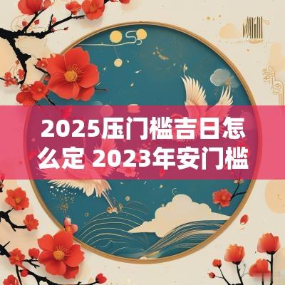 2025压门槛吉日怎么定 2025年安门槛吉日一览表