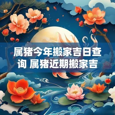 属猪今年搬家吉日查询 属猪近期搬家吉日查询