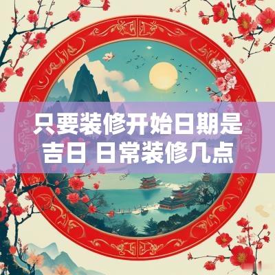 只要装修开始日期是吉日 日常装修几点开始到几点结束