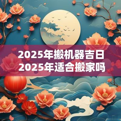 2025年搬机器吉日 2025年适合搬家吗