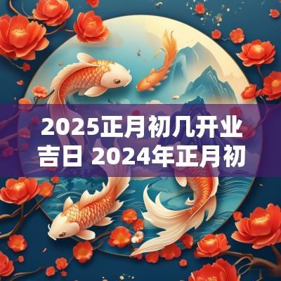 2025正月初几开业吉日 2025年正月初几开业大吉呢