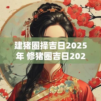 建猪圈择吉日2025年 修猪圈吉日2025年 建猪圈择吉日2025年 修猪圈吉日2025年
