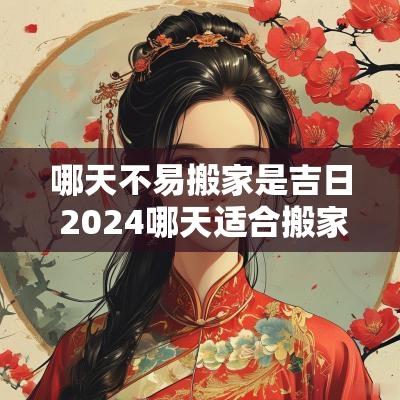 哪天不易搬家是吉日 2025哪天适合搬家
