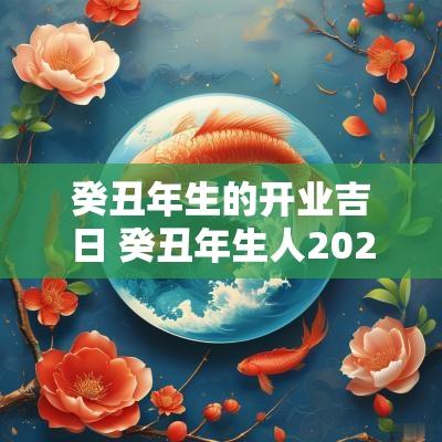 癸丑年生的开业吉日 癸丑年生人2025年运程