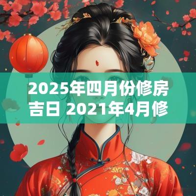 2025年四月份修房吉日 2025年4月修房黄道吉日