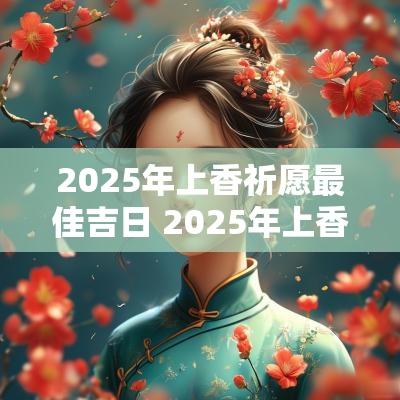 2025年上香祈愿最佳吉日 2025年上香祈福吉日