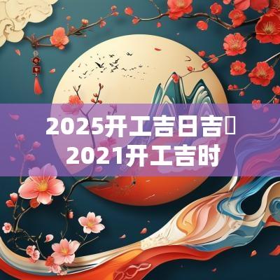 2025开工吉日吉吋 2025开工吉时