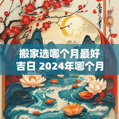 搬家选哪个月最好吉日 2025年哪个月搬家最好