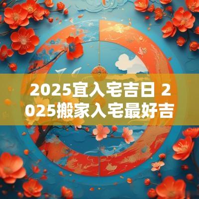 2025宜入宅吉日 2025搬家入宅最好吉日是哪天