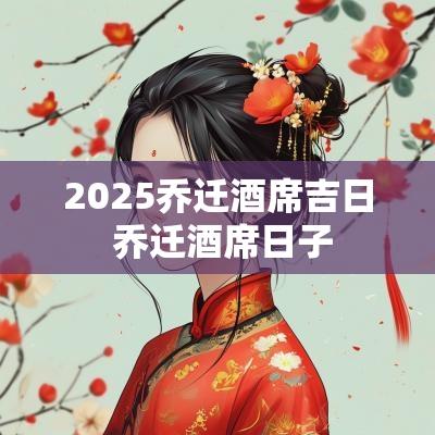 2025乔迁酒席吉日 乔迁酒席日子