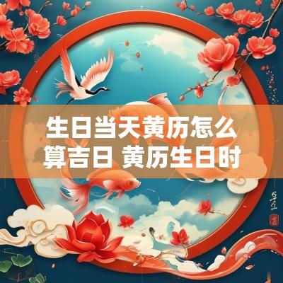生日当天黄历怎么算吉日 黄历生日时辰对应表