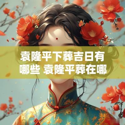 袁隆平下葬吉日有哪些 袁隆平葬在哪个陵园