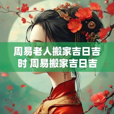 周易老人搬家吉日吉时 周易搬家吉日吉时查询
