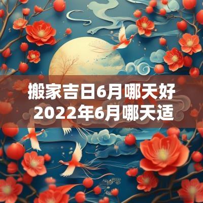 搬家吉日6月哪天好 2025年6月哪天适合搬家的黄道吉日