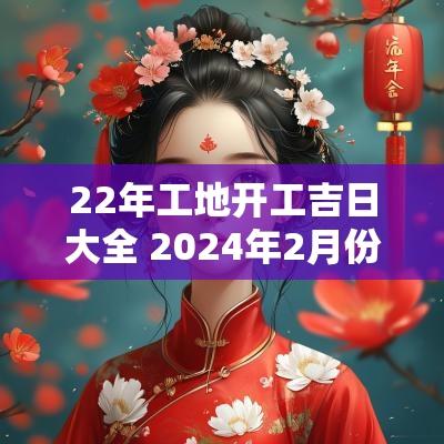 22年工地开工吉日大全 2025年2月份工地开工吉日