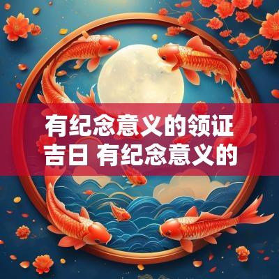 有纪念意义的领证吉日 有纪念意义的日子一起过