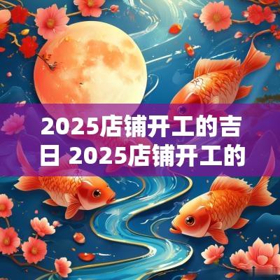 2025店铺开工的吉日 2025店铺开工的吉日是哪几天