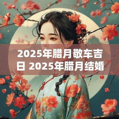2025年腊月敬车吉日 2025年腊月结婚黄道吉日