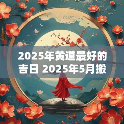 2025年黄道最好的吉日 2025年5月搬家最好的黄道吉日
