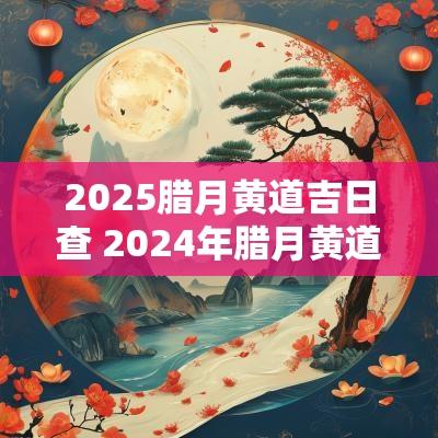 2025腊月黄道吉日查 2025年腊月黄道吉日