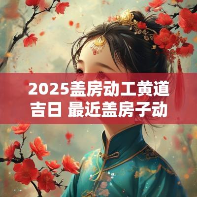 2025盖房动工黄道吉日 最近盖房子动工吉日