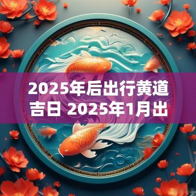 2025年后出行黄道吉日 2025年1月出行黄道吉日查询