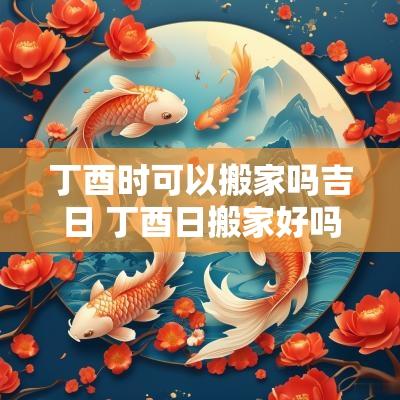 丁酉时可以搬家吗吉日 丁酉日搬家好吗