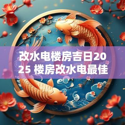 改水电楼房吉日2025 楼房改水电最佳方案