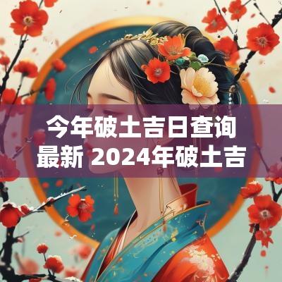 今年破土吉日查询最新 2025年破土吉日一览表