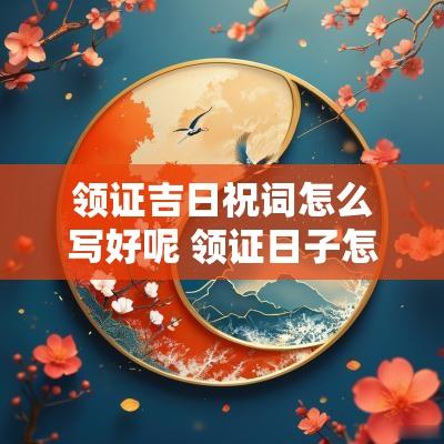 领证吉日祝词怎么写好呢 领证日子怎么庆祝