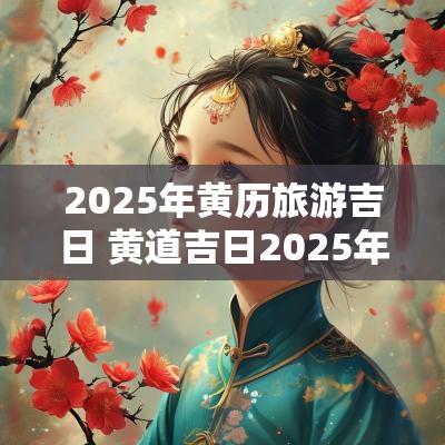 2025年黄历旅游吉日 黄道吉日2025年老黄历