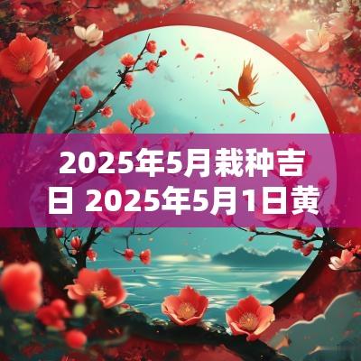 2025年5月栽种吉日 2025年5月1日黄道吉日