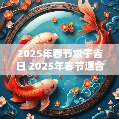 2025年春节求子吉日 2025年春节适合结婚的日子