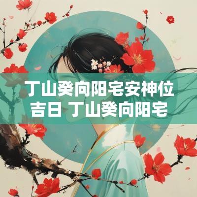 丁山癸向阳宅安神位吉日 丁山癸向阳宅最好风水布局
